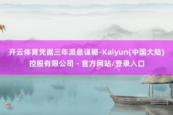 开云体育 凭据三年派息谋略-Kaiyun(中国大陆)控股有限公司 - 官方网站/登录入口
