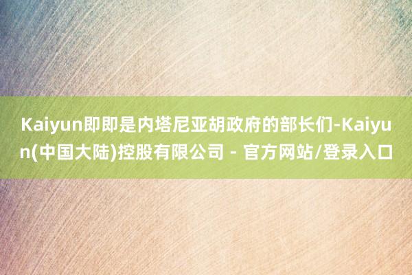 Kaiyun即即是内塔尼亚胡政府的部长们-Kaiyun(中国大陆)控股有限公司 - 官方网站/登录入口
