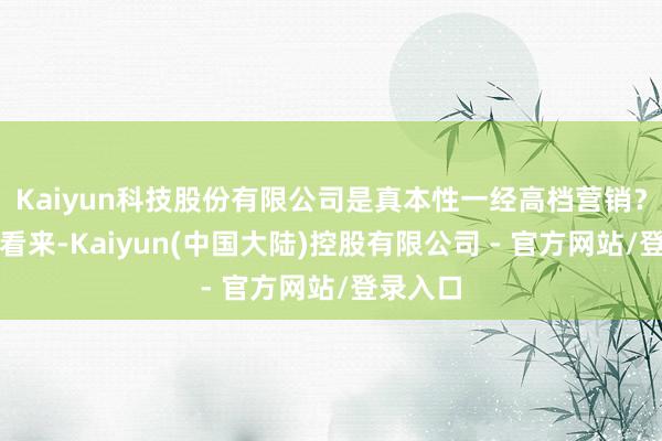 Kaiyun科技股份有限公司是真本性一经高档营销？】在我看来-Kaiyun(中国大陆)控股有限公司 - 官方网站/登录入口