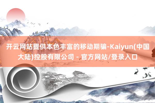 开云网站提供本色丰富的移动期骗-Kaiyun(中国大陆)控股有限公司 - 官方网站/登录入口