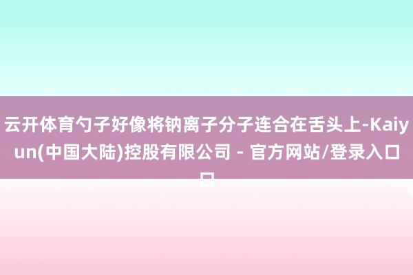 云开体育勺子好像将钠离子分子连合在舌头上-Kaiyun(中国大陆)控股有限公司 - 官方网站/登录入口
