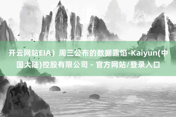 开云网站EIA）周三公布的数据露馅-Kaiyun(中国大陆)控股有限公司 - 官方网站/登录入口