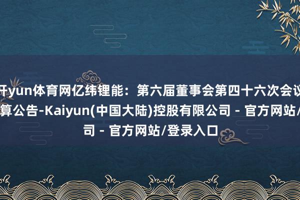 开yun体育网亿纬锂能：第六届董事会第四十六次会议有盘算推算公告-Kaiyun(中国大陆)控股有限公司 - 官方网站/登录入口