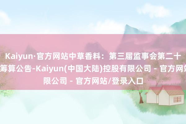 Kaiyun·官方网站中草香料:第三届监事会第二十一次会议有筹算公告-Kaiyun(中国大陆)控股有限公司 - 官方网站/登录入口