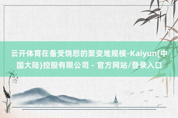 云开体育　　在备受饶恕的聚变堆规模-Kaiyun(中国大陆)控股有限公司 - 官方网站/登录入口