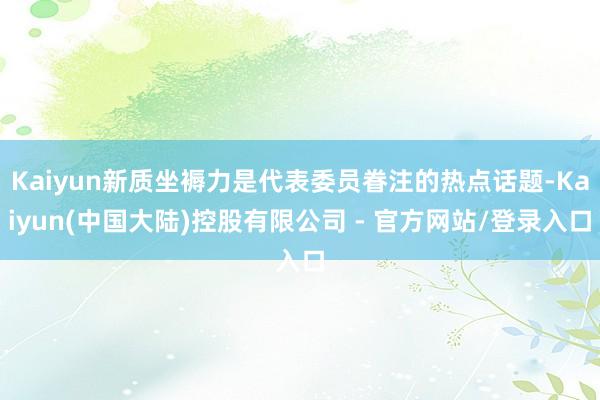 Kaiyun新质坐褥力是代表委员眷注的热点话题-Kaiyun(中国大陆)控股有限公司 - 官方网站/登录入口