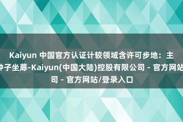 Kaiyun 中国官方认证 计较领域含许可步地:主要农作物种子坐蓐-Kaiyun(中国大陆)控股有限公司 - 官方网站/登录入口