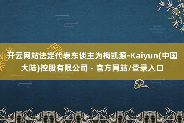 开云网站法定代表东谈主为梅凯源-Kaiyun(中国大陆)控股有限公司 - 官方网站/登录入口