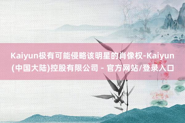 Kaiyun极有可能侵略该明星的肖像权-Kaiyun(中国大陆)控股有限公司 - 官方网站/登录入口