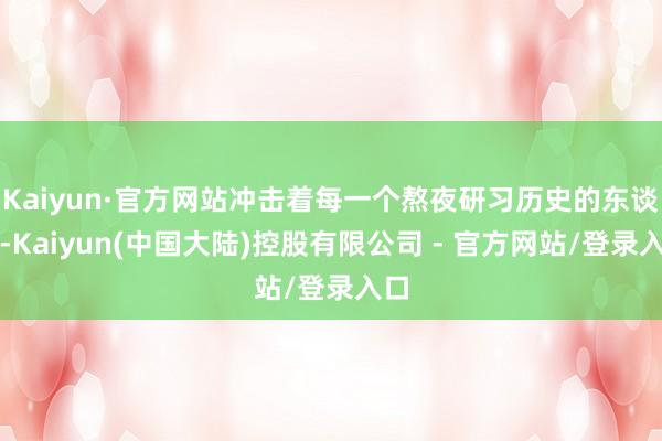 Kaiyun·官方网站冲击着每一个熬夜研习历史的东谈主-Kaiyun(中国大陆)控股有限公司 - 官方网站/登录入口