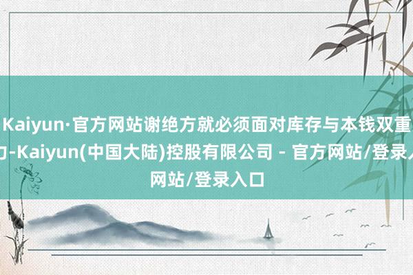 Kaiyun·官方网站谢绝方就必须面对库存与本钱双重压力-Kaiyun(中国大陆)控股有限公司 - 官方网站/登录入口