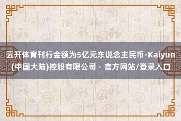 云开体育刊行金额为5亿元东说念主民币-Kaiyun(中国大陆)控股有限公司 - 官方网站/登录入口