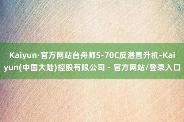 Kaiyun·官方网站台舟师S-70C反潜直升机-Kaiyun(中国大陆)控股有限公司 - 官方网站/登录入口