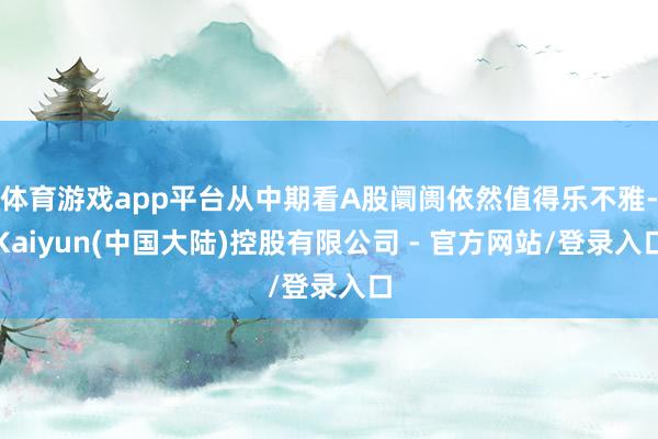 体育游戏app平台从中期看A股阛阓依然值得乐不雅-Kaiyun(中国大陆)控股有限公司 - 官方网站/登录入口
