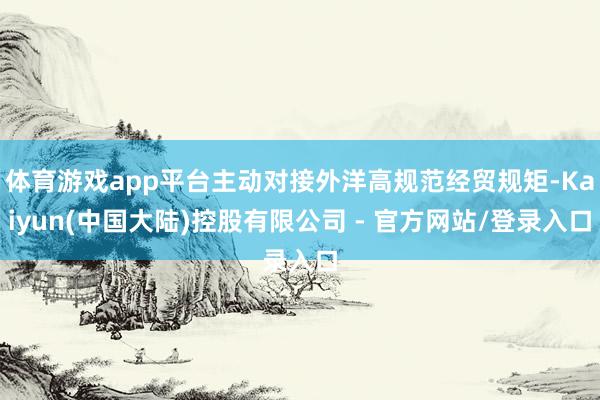 体育游戏app平台主动对接外洋高规范经贸规矩-Kaiyun(中国大陆)控股有限公司 - 官方网站/登录入口