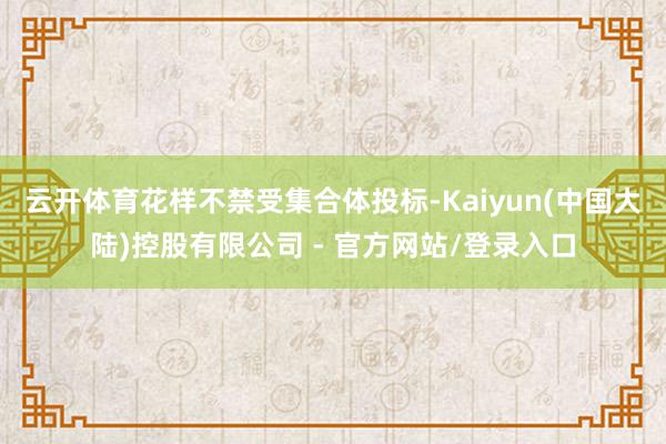 云开体育花样不禁受集合体投标-Kaiyun(中国大陆)控股有限公司 - 官方网站/登录入口