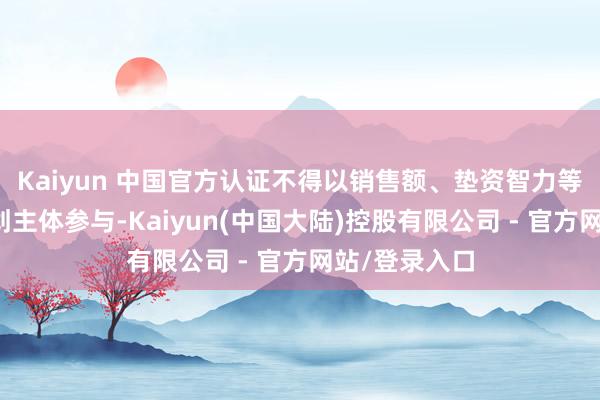 Kaiyun 中国官方认证不得以销售额、垫资智力等为由驱散筹划主体参与-Kaiyun(中国大陆)控股有限公司 - 官方网站/登录入口