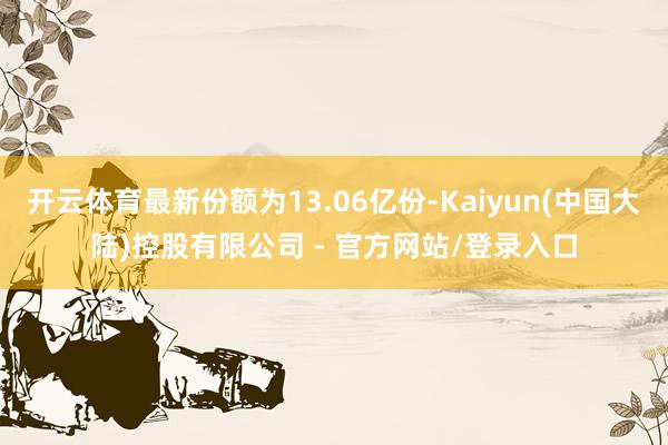开云体育最新份额为13.06亿份-Kaiyun(中国大陆)控股有限公司 - 官方网站/登录入口
