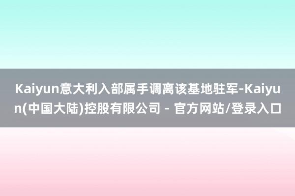 Kaiyun意大利入部属手调离该基地驻军-Kaiyun(中国大陆)控股有限公司 - 官方网站/登录入口