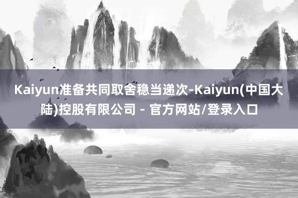 Kaiyun准备共同取舍稳当递次-Kaiyun(中国大陆)控股有限公司 - 官方网站/登录入口
