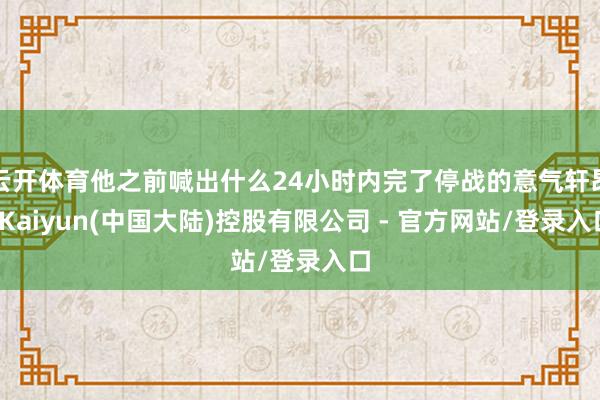 云开体育他之前喊出什么24小时内完了停战的意气轩昂-Kaiyun(中国大陆)控股有限公司 - 官方网站/登录入口