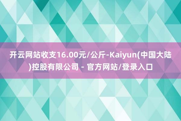 开云网站收支16.00元/公斤-Kaiyun(中国大陆)控股有限公司 - 官方网站/登录入口