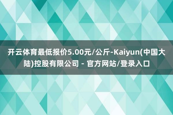 开云体育最低报价5.00元/公斤-Kaiyun(中国大陆)控股有限公司 - 官方网站/登录入口