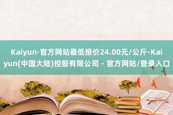 Kaiyun·官方网站最低报价24.00元/公斤-Kaiyun(中国大陆)控股有限公司 - 官方网站/登录入口