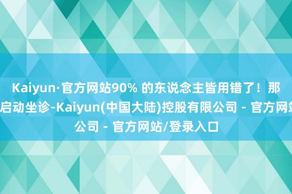 Kaiyun·官方网站90% 的东说念主皆用错了！那你呢？下昼启动坐诊-Kaiyun(中国大陆)控股有限公司 - 官方网站/登录入口
