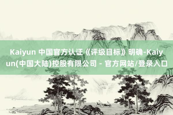 Kaiyun 中国官方认证　　《评级目标》明确-Kaiyun(中国大陆)控股有限公司 - 官方网站/登录入口