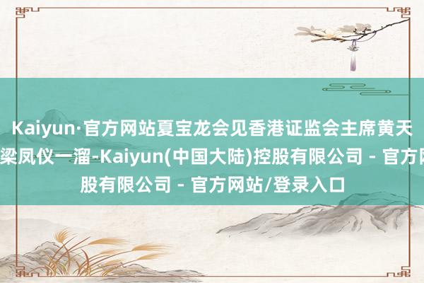 Kaiyun·官方网站夏宝龙会见香港证监会主席黄天祐、行政总裁梁凤仪一溜-Kaiyun(中国大陆)控股有限公司 - 官方网站/登录入口