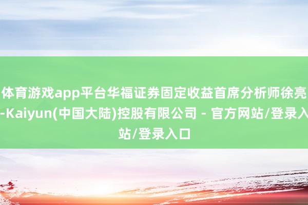 体育游戏app平台　　华福证券固定收益首席分析师徐亮称-Kaiyun(中国大陆)控股有限公司 - 官方网站/登录入口