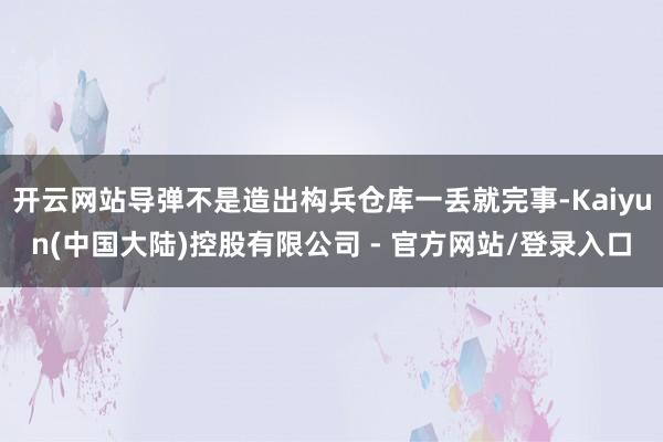 开云网站导弹不是造出构兵仓库一丢就完事-Kaiyun(中国大陆)控股有限公司 - 官方网站/登录入口