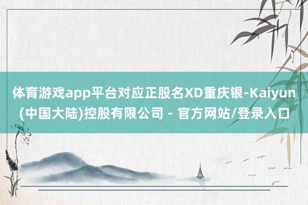 体育游戏app平台对应正股名XD重庆银-Kaiyun(中国大陆)控股有限公司 - 官方网站/登录入口