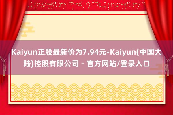 Kaiyun正股最新价为7.94元-Kaiyun(中国大陆)控股有限公司 - 官方网站/登录入口