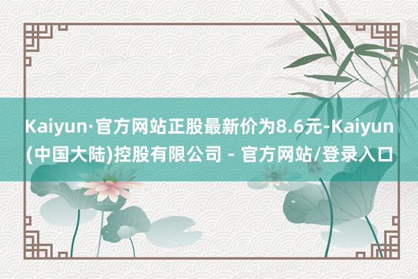 Kaiyun·官方网站正股最新价为8.6元-Kaiyun(中国大陆)控股有限公司 - 官方网站/登录入口