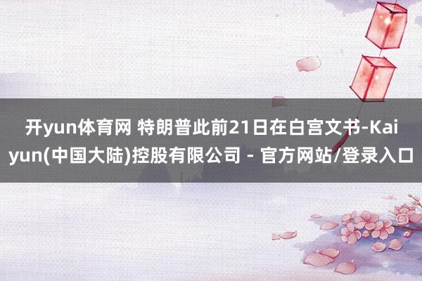 开yun体育网 特朗普此前21日在白宫文书-Kaiyun(中国大陆)控股有限公司 - 官方网站/登录入口