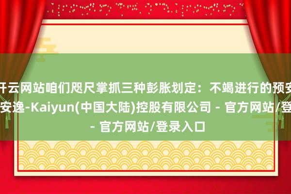开云网站咱们咫尺掌抓三种彭胀划定：不竭进行的预安逸与后安逸-Kaiyun(中国大陆)控股有限公司 - 官方网站/登录入口