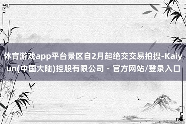 体育游戏app平台景区自2月起绝交交易拍摄-Kaiyun(中国大陆)控股有限公司 - 官方网站/登录入口