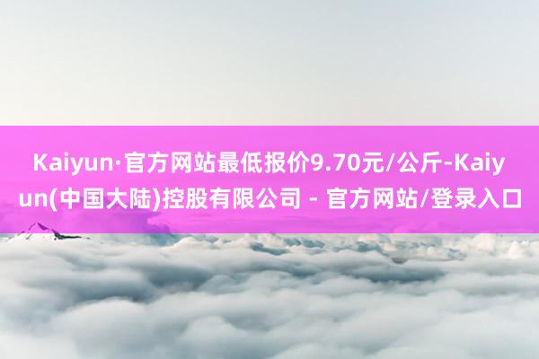 Kaiyun·官方网站最低报价9.70元/公斤-Kaiyun(中国大陆)控股有限公司 - 官方网站/登录入口