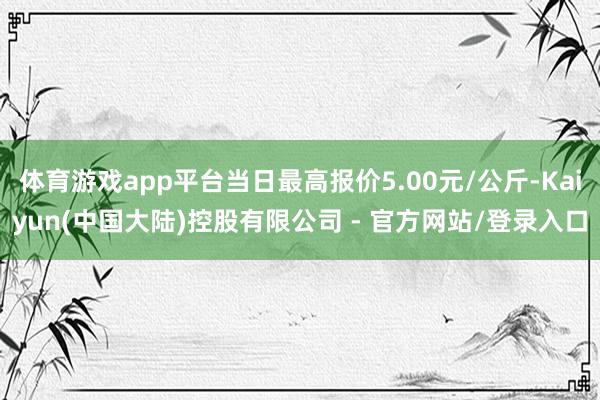 体育游戏app平台当日最高报价5.00元/公斤-Kaiyun(中国大陆)控股有限公司 - 官方网站/登录入口