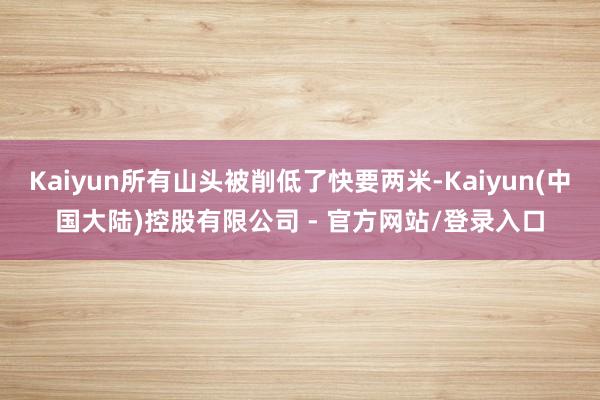 Kaiyun所有山头被削低了快要两米-Kaiyun(中国大陆)控股有限公司 - 官方网站/登录入口