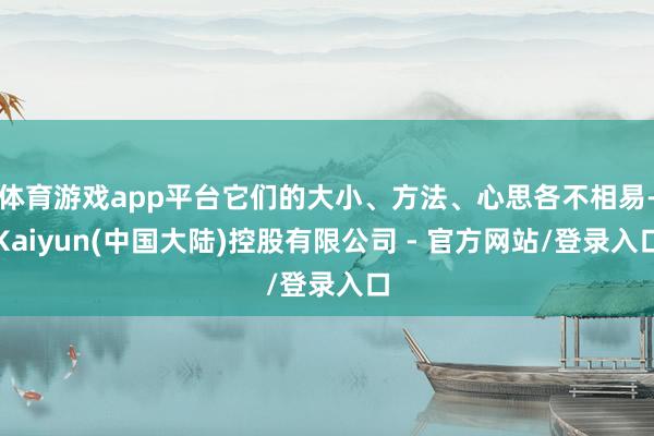 体育游戏app平台它们的大小、方法、心思各不相易-Kaiyun(中国大陆)控股有限公司 - 官方网站/登录入口