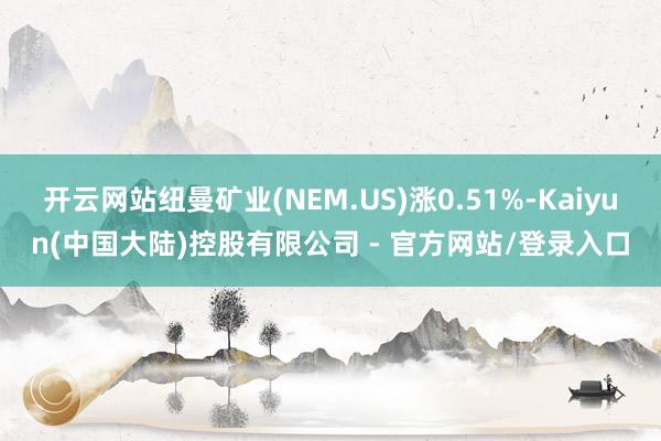 开云网站纽曼矿业(NEM.US)涨0.51%-Kaiyun(中国大陆)控股有限公司 - 官方网站/登录入口