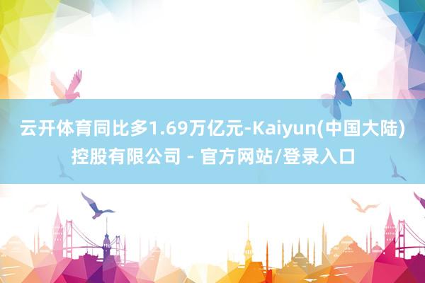 云开体育同比多1.69万亿元-Kaiyun(中国大陆)控股有限公司 - 官方网站/登录入口