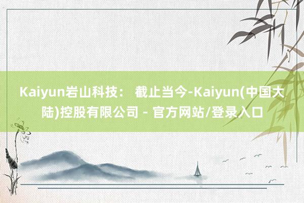 Kaiyun岩山科技: 截止当今-Kaiyun(中国大陆)控股有限公司 - 官方网站/登录入口