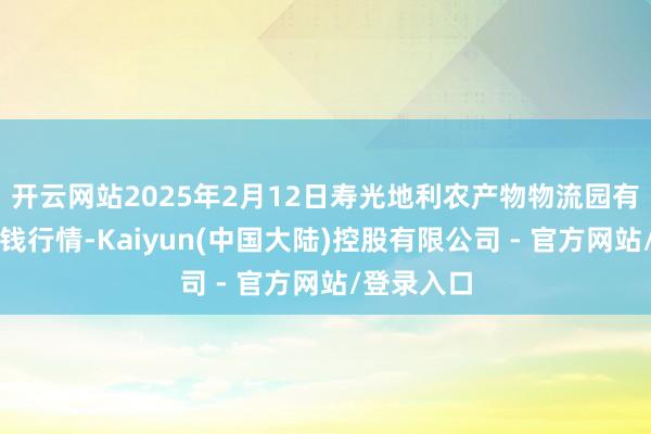 开云网站2025年2月12日寿光地利农产物物流园有限公司价钱行情-Kaiyun(中国大陆)控股有限公司 - 官方网站/登录入口