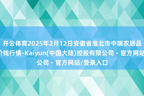 开云体育2025年2月12日安徽省淮北市中瑞农居品批发阛阓价钱行情-Kaiyun(中国大陆)控股有限公司 - 官方网站/登录入口
