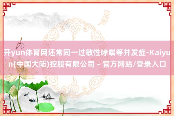 开yun体育网还常同一过敏性哮喘等并发症-Kaiyun(中国大陆)控股有限公司 - 官方网站/登录入口