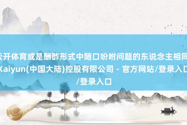 云开体育或是酬酢形式中随口吩咐问题的东说念主相同-Kaiyun(中国大陆)控股有限公司 - 官方网站/登录入口